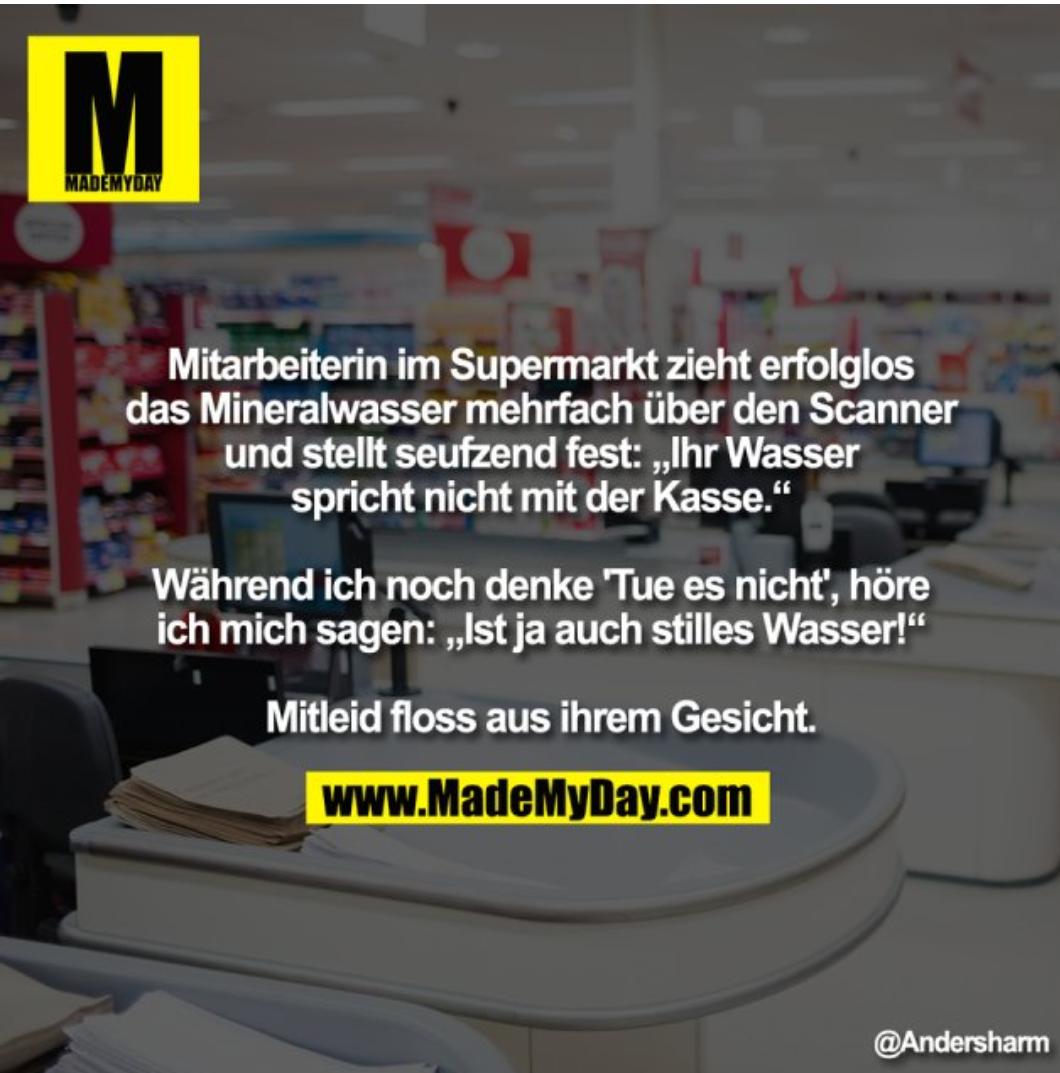 M
MADEMYDAY
Mitarbeiterin im Supermarkt zieht erfolglos
das Mineralwasser mehrfach über den Scanner
und stellt seufzend fest: ,,Ihr Wasser
spricht nicht mit der Kasse."
Während ich noch denke Tue es nicht", höre
ich mich sagen: ,,Ist ja auch stilles Wasser!"
Mitleid floss aus ihrem Gesicht.
www.MadeMyDay.com
@Andersharm