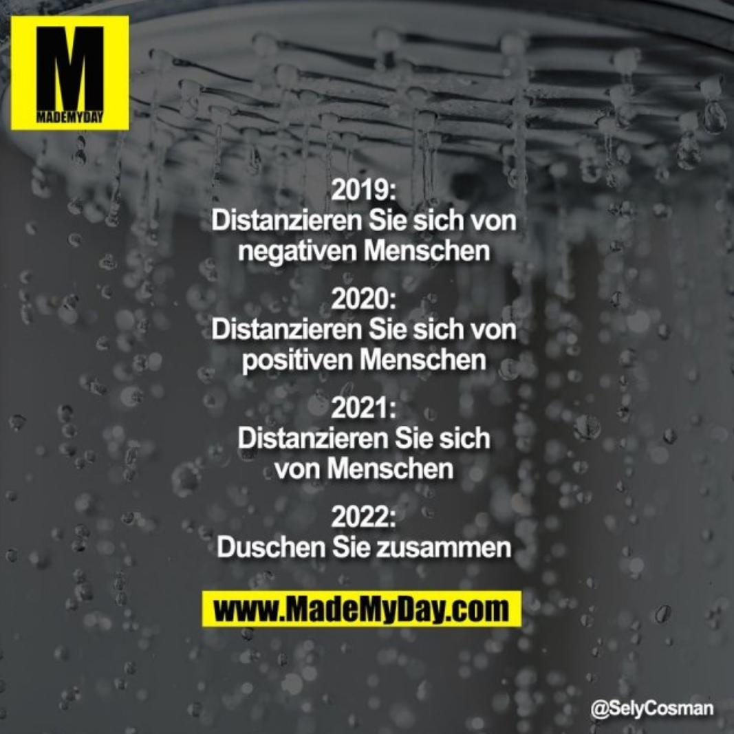 M
MADEMYDAY
88
2019:
Distanzieren Sie sich von
negativen Menschen
2020:
Distanzieren Sie sich von
positiven Menschen
2021:
Distanzieren Sie sich
von Menschen
2022:
Duschen Sie zusammen
www.MadeMyDay.com
@SelyCosman