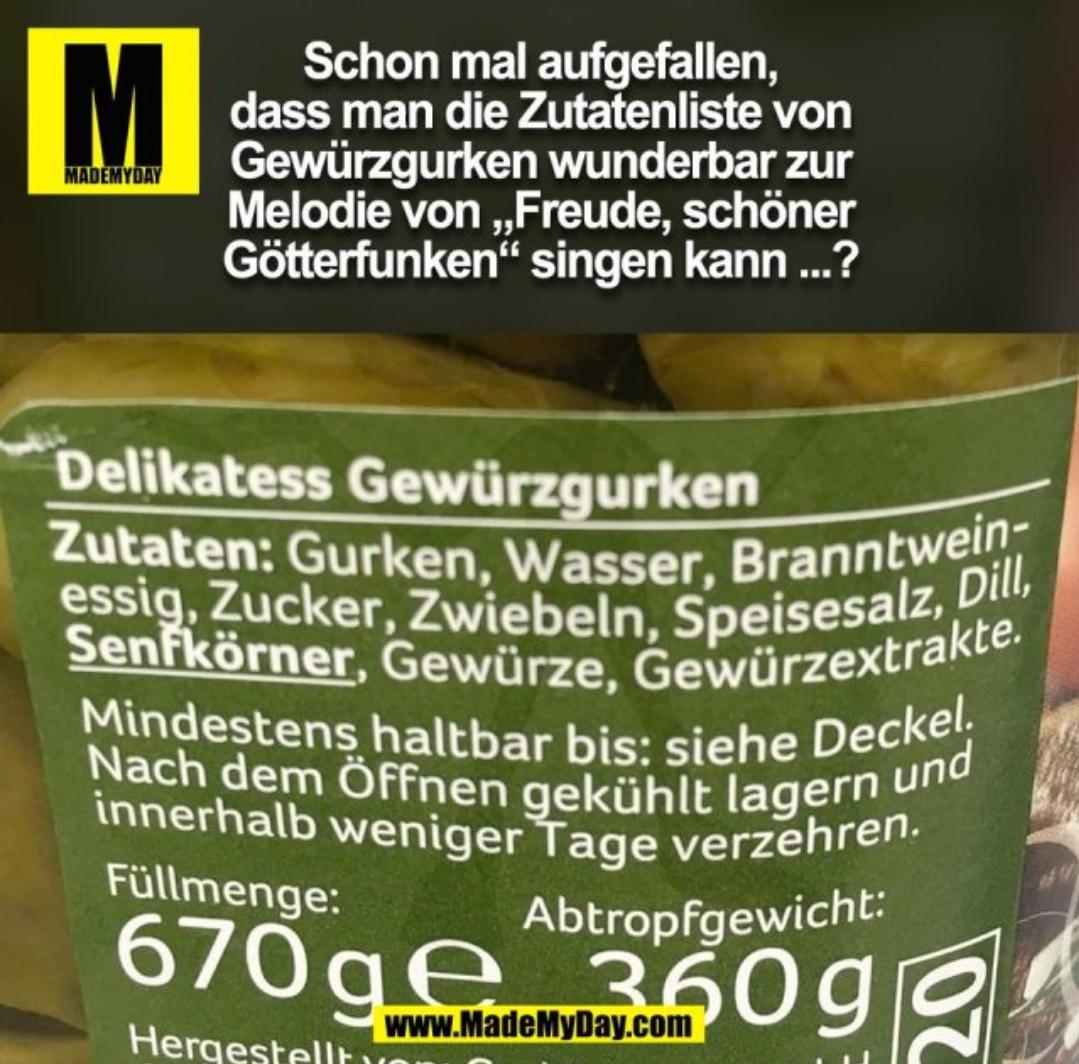 M
MADEMYDAY
Schon mal aufgefallen,
dass man die Zutatenliste von
Gewürzgurken wunderbar zur
Melodie von ,,Freude, schöner
Götterfunken" singen kann ...?
Delikatess Gewürzgurken
Zutaten: Gurken, Wasser, Branntwein-
essig, Zucker, Zwiebeln, Speisesalz, Dill,
Senfkörner, Gewürze, Gewürzextrakte.
Mindestens haltbar bis: siehe Deckel.
Nach dem Öffnen gekühlt lagern und
innerhalb weniger Tage verzehren.
Füllmenge:
Abtropfgewicht:
670ge 3609
Hergestellt
www.MadeMyDay.com