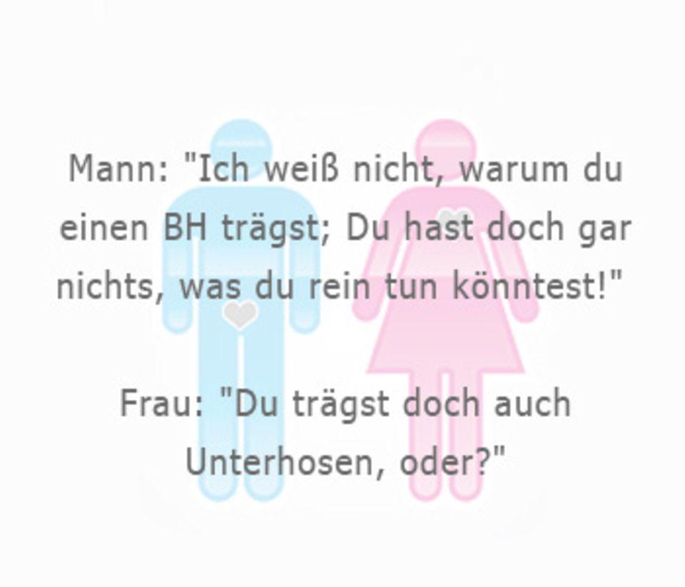 Mann: "Ich weiß nicht, warum du
einen BH trägst; Du hast doch gar
nichts, was du rein tun könntest!"
Frau: "Du trägst doch auch
Unterhosen, oder?"