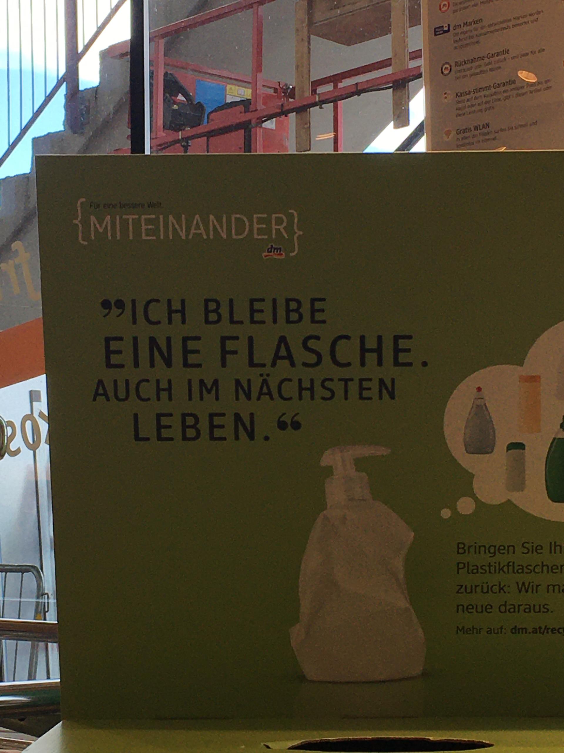 120
{MITEINANDER}
Für eine bessere Welt.
"ICH BLEIBE
EINE FLASCHE.
AUCH IM NÄCHSTEN
LEBEN."
dm Marken
Rucknahme-Garantie
Kassa-stimmt Garantie
Gratis WLAN
Bringen Sie Ih
Plastikflascher
zurück: Wir ma
neue daraus.
Mehr auf: dm.at/recy