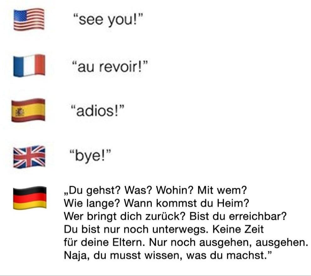 "see you!"
"au revoir!"
"adios!"
"bye!"
,,Du gehst? Was? Wohin? Mit wem?
Wie lange? Wann kommst du Heim?
Wer bringt dich zurück? Bist du erreichbar?
Du bist nur noch unterwegs. Keine Zeit
für deine Eltern. Nur noch ausgehen, ausgehen.
Naja, du musst wissen, was du machst."