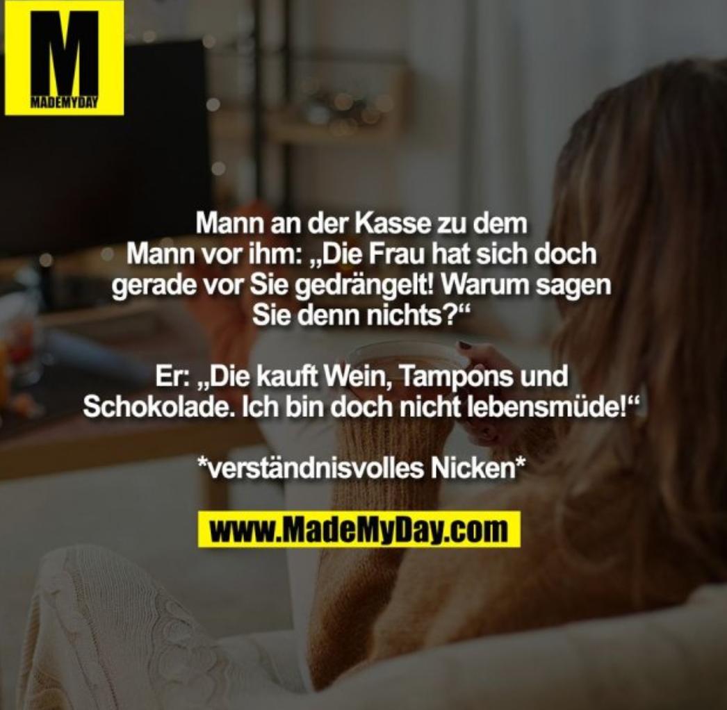 MADEMYDAY
Mann an der Kasse zu dem
Mann vor ihm: ,,Die Frau hat sich doch
gerade vor Sie gedrängelt! Warum sagen
Sie denn nichts?"
Er: ,,Die kauft Wein, Tampons und
Schokolade. Ich bin doch nicht lebensmüde!"
*verständnisvolles Nicken*
www.MadeMyDay.com