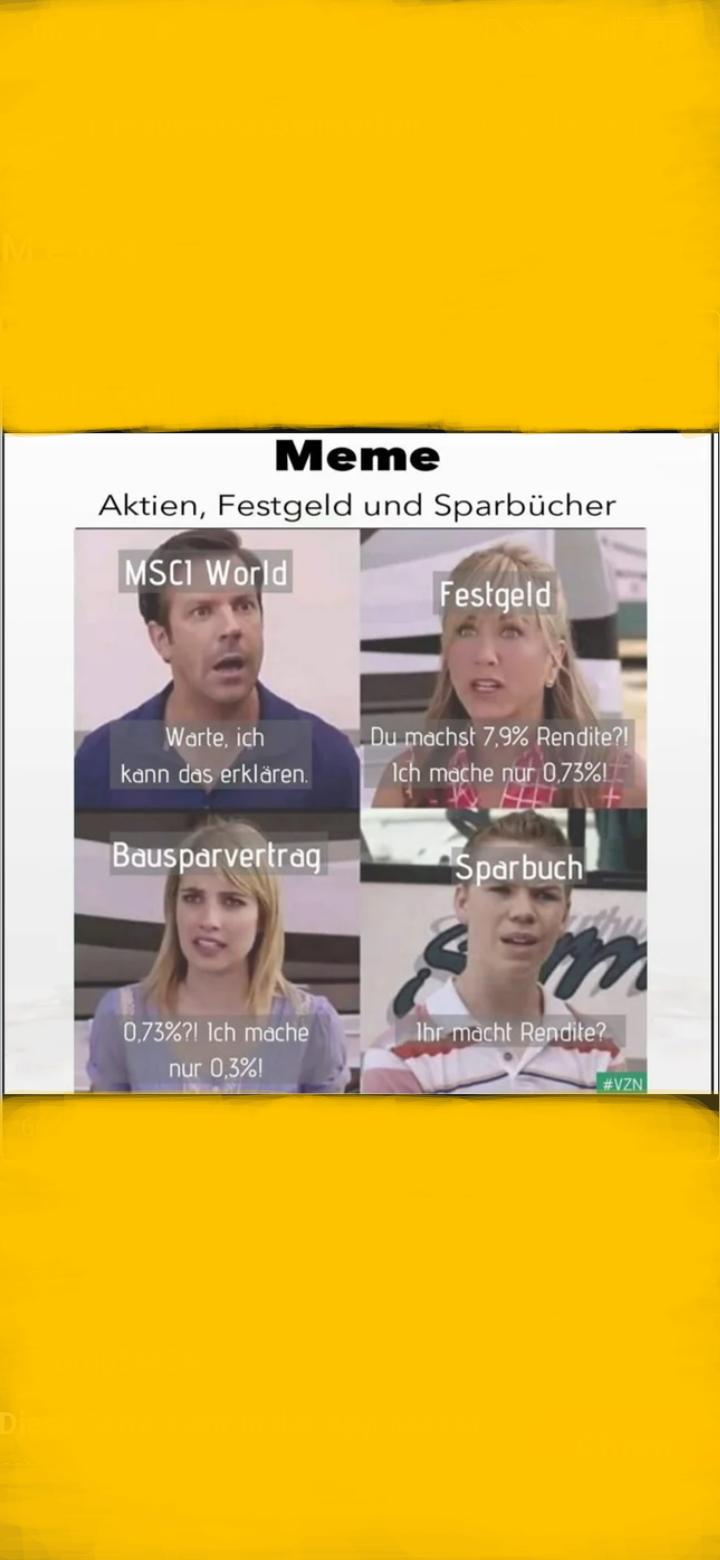 Meme
Aktien, Festgeld und Sparbücher
MSCI World
Warte, ich
kann das erklären.
Bausparvertrag
0,73%?! Ich mache
nur 0,3%!
Festgeld
Du machst 7,9% Rendite?!
Ich mache nur 0,73%1
Sparbuch
LS
Ihr macht Rendite?
#VZN