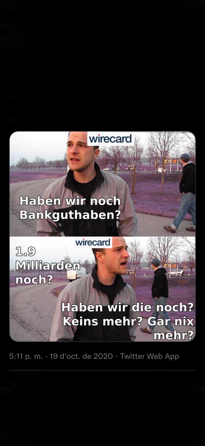 wirecard
2020
Haben wir noch
Bankguthaben?
wirecard
1.9
Milliarden
noch?
Haben wir die noch?
Keins mehr? Gar nix
mehr?
5:11 p. m. 19 d'oct. de 2020 Twitter Web App