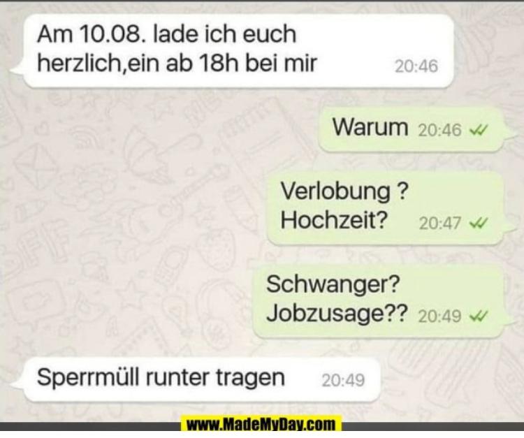 Am 10.08. lade ich euch
herzlich, ein ab 18h bei mir
Warum 20:46
20:46
Verlobung?
Hochzeit? 20:47 W
Schwanger?
Jobzusage?? 20:49
Sperrmüll runter tragen 20:49
www.MadeMyDay.com