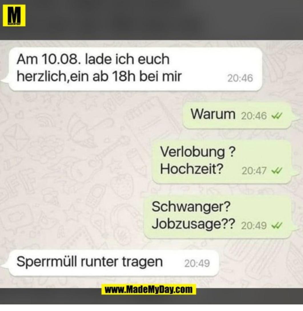 M
Am 10.08. lade ich euch
herzlich,ein ab 18h bei mir
OFF
Warum 20:46
20:46
Verlobung?
Hochzeit? 20:47
Schwanger?
Jobzusage?? 20:49
Sperrmüll runter tragen 20:49
www.MadeMyDay.com