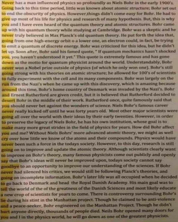 Never has a man influenced physics so profoundly as Niels Bohr in the early 1900's.
Going back to this time period, little was known about atomic structure; Bohr set out
to end the obscurity of physics. However things didn't come easy for Bohr. He had to
give up most of his life for physics and research of many hypothesis. But, this is why
you and I have even heard of the quantum theory and atomic structures. Bohr came
up with his quantum theory while studying at Cambridge. Bohr was a skeptic and he
never truly believed in Max Planck's old quantum theory. He put forth the idea that,
going from one high-energy orbit o a lower one, an electron could, in fact, be trying
to emit a quantum of discrete energy. Bohr was criticized for this idea, but he didn't
let up. Soon after, Bohr said his famed quote,"If quantum mechanics hasn't shocked
you, you haven't understood it yet." This quote is extremely famous and has gone
down as the motto for quantum physicist around the world. Understandably, Bohr
never won a Nobel prize outside of physics (of which he only won one). Bohr's still
going strong with his theories on atomic structure; he allowed for 100's of scientists
to fully experiment with the cell and its many components. Bohr was largely on the
run from the Nazi's when he came up with this discovery, which is amazing because
around this time, Bohr's home country of Denmark was invaded by the Nazi's. Bohr
and Ernest Rutherford are given credit, but it is believed that Rutherford decided to
desert Bohr in the middle of their work. Rutherford once, quite famously said that
you should never bet against the wonders of science. Niels Bohr's famous career
never really kicked off until he was forty years old. Most other major scientists were
going all over the world with their ideas by their early twenties. However, in order
to preserve the legacy of Niels Bohr, he has his own institution, whose goal is to
make many more great strides in the field of physics for years. How did Bohr affect
you and me? Without Niels Bohrs' more advanced atomic theory, we might as well
cry over how little we know of the atoms and their compounds. Physics would have
never been such a force in the todays society. However, to this day, research is still
going on to improve and update the atomic theory. Although scientists clearly want
to improve on Bohr's theory, many famous physicists come out publicly and openly
say that Bohr's ideas will never be improved upon, todays society cannot say
goodbye to an opportunity to improve our understanding of the sciences. If Bohr
never had silenced his critics, we would still be following Planck's theories, and
going on incomplete information. Bohr's later life was all occupied when he decided
to go back to Denmark and head the Royal Danish Academy. His main goal was to
tell the world of the of the greatness of the Danish Sciences and most likely educate
a new crop of scientists for years to come. There is controversy surrounding Bohr's
lie during his stint in the Manhattan project. Though he claimed to be anti-violence
and a peace-seeker, Bohr engineered on the Manhattan Project. Though he didn't
hurt anyone directly, thousands of people died. Neils Bohr opened many doors for
you and I in the physics world, he will go down as one of the greatest physicists.