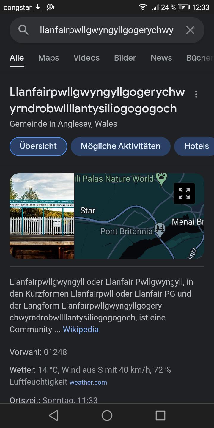 congstar
Qllanfairpwllgwyngyllgogerychwy X
Alle
Maps Videos Bilder News
Llanfairpwllgwyngyllgogerychw
yrndrobwllllantysiliogogogoch
Gemeinde in Anglesey, Wales
Übersicht
FAIRPWLLOWY
Mögliche Aktivitäten
24% 12:33
ili Palas Nature World
Star
Pont Britannia
chwyrndrobwllllantysiliogogogoch, ist eine
Community... Wikipedia
Bücher
Vorwahl: 01248
Wetter: 14 °C, Wind aus S mit 40 km/h, 72 %
Luftfeuchtigkeit weather.com
Ortszeit: Sonntaa. 11:33
Hotels
Llanfairpwllgwyngyll oder Llanfair Pwllgwyngyll, in
den Kurzformen Llanfairpwll oder Llanfair PG und
der Langform Llanfairpwllgwyngyllgogery-
Menai Br
1487-