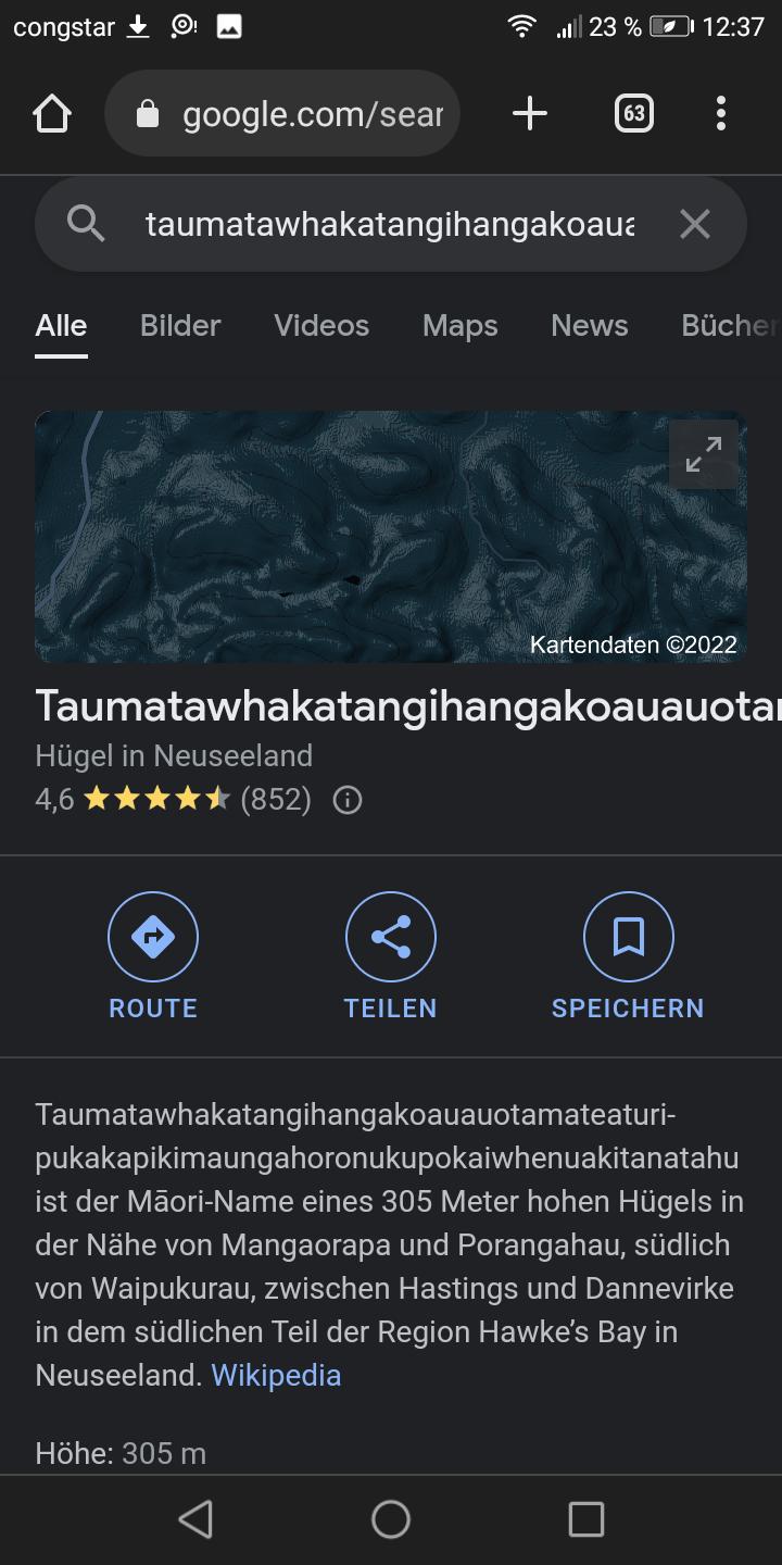 congstar
Alle
google.com/sear
taumatawhakatangihangakoaua x
+
Bilder Videos Maps News
Hügel in Neuseeland
4,6
(852)
23 % 12:37
ROUTE
63
7399
TEILEN
Höhe: 305 m
Bücher
Taumatawhakatangihangakoauauota
K
□
Kartendaten ©2022
71
SPEICHERN
Taumatawhakatangihangakoauauotamateaturi-
pukakapikimaungahoronukupokaiwhenuakitanatahu
ist der Māori-Name eines 305 Meter hohen Hügels in
der Nähe von Mangaorapa und Porangahau, südlich
von Waipukurau, zwischen Hastings und Dannevirke
in dem südlichen Teil der Region Hawke's Bay in
Neuseeland. Wikipedia