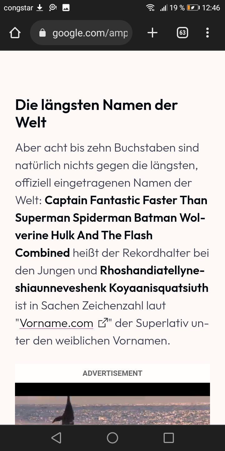 congstar
google.com/amp
+
19 % 12:46
Die längsten Namen der
Welt
ADVERTISEMENT
63
...
Aber acht bis zehn Buchstaben sind
natürlich nichts gegen die längsten,
offiziell eingetragenen Namen der
Welt: Captain Fantastic Faster Than
Superman Spiderman Batman Wol-
verine Hulk And The Flash
Combined heißt der Rekordhalter bei
den Jungen und Rhoshandiatellyne-
shiaunneveshenk Koyaanisquatsiuth
ist in Sachen Zeichenzahl laut
"Vorname.com "der Superlativ un-
ter den weiblichen Vornamen.