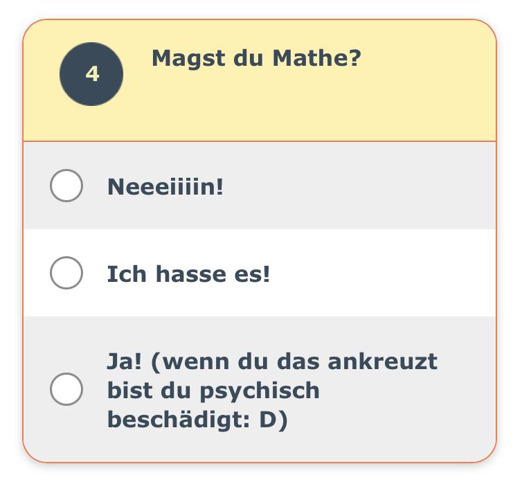 4
Magst du Mathe?
O
O Ich hasse es!
Neeeiiiin!
Ja! (wenn du das ankreuzt
Obist du psychisch
beschädigt: D)