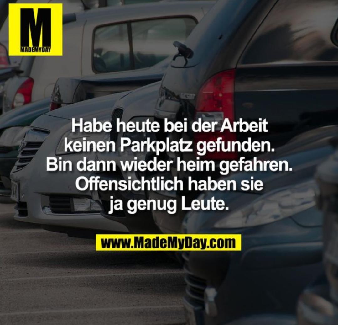 M
MADEMYDAY
Habe heute bei der Arbeit
keinen Parkplatz gefunden.
Bin dann wieder heim gefahren.
Offensichtlich haben sie
ja genug Leute.
www.MadeMyDay.com