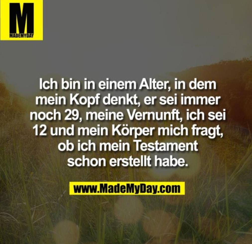 M
MADEMYDAY
Ich bin in einem Alter, in dem
mein Kopf denkt, er sei immer
noch 29, meine Vernunft, ich sei
12 und mein Körper mich fragt,
ob ich mein Testament
schon erstellt habe.
www.MadeMyDay.com