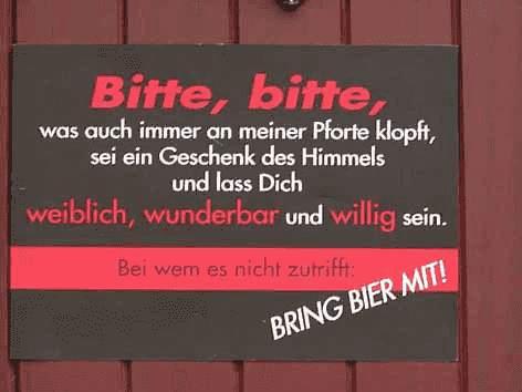 Bitte, bitte,
was auch immer an meiner Pforte klopft,
sei ein Geschenk des Himmels
und lass Dich
weiblich, wunderbar und willig sein.
Bei wem es nicht zutrifft:
BRING BIER MIT!