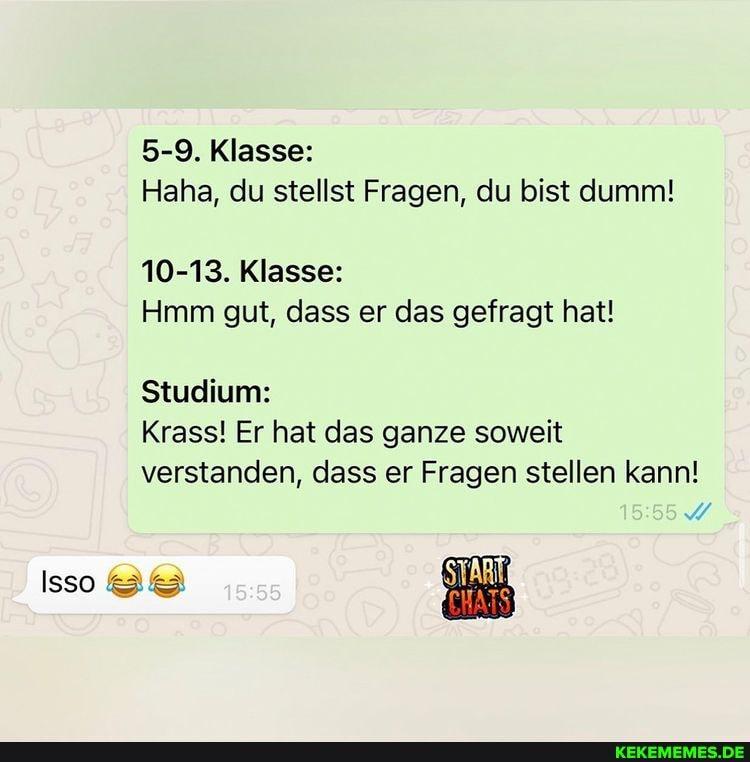 3
Isso
5-9. Klasse:
Haha, du stellst Fragen, du bist dumm!
10-13. Klasse:
Hmm gut, dass er das gefragt hat!
Studium:
Krass! Er hat das ganze soweit
verstanden, dass er Fragen stellen kann!
15:55
15:55
START
CHATS 09-28)
O
KEKEMEMES.DE