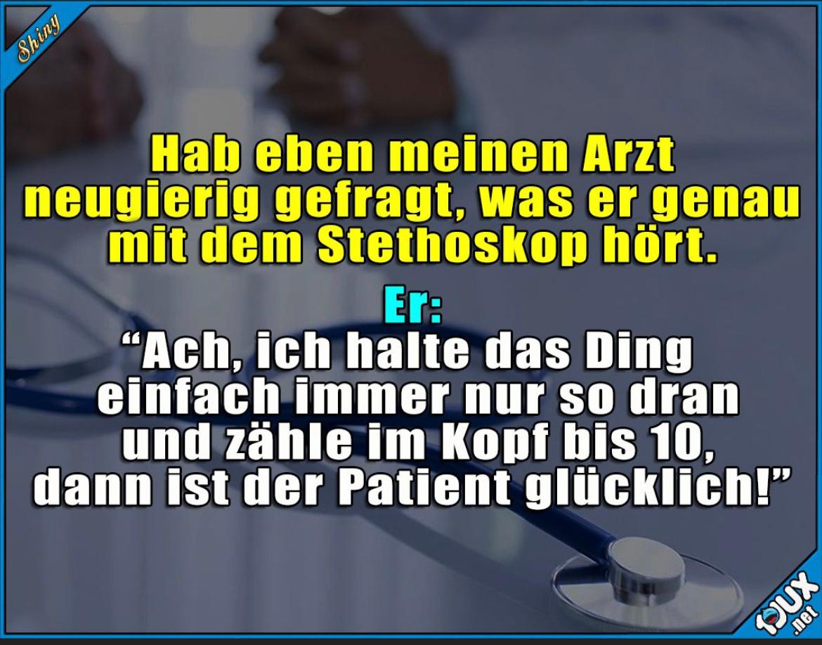 Shiny
Hab eben meinen Arzt
neugierig gefragt, was er genau
mit dem Stethoskop
hört.
Er:
"Ach, ich halte das Ding
einfach immer nur so dran
und zähle im Kopf bis 10,
dann ist der Patient glücklich!"
.net
DUX