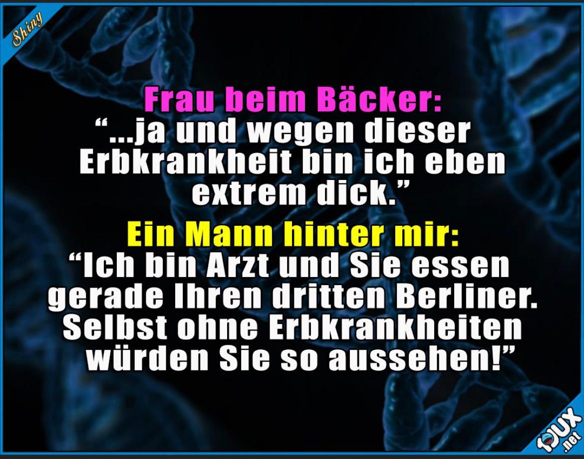 Shiny
Frau beim Bäcker:
...ja und wegen dieser
Erbkrankheit bin ich eben
extrem dick."
Ein Mann hinter mir:
"Ich bin Arzt und Sie essen
gerade Ihren dritten Berliner.
Selbst ohne Erbkrankheiten
würden Sie so aussehen!"
.net
DUX