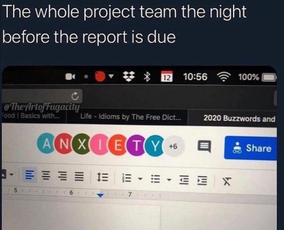 The whole project team the night
before the report is due
The Artof Fugacity
Food | Basics with...
Y
5
M
Life - Idioms by The Free Dict...
12 10:56
ANXIETY +6
7
= = = EE X
▼
Y
100%
2020 Buzzwords and
Share