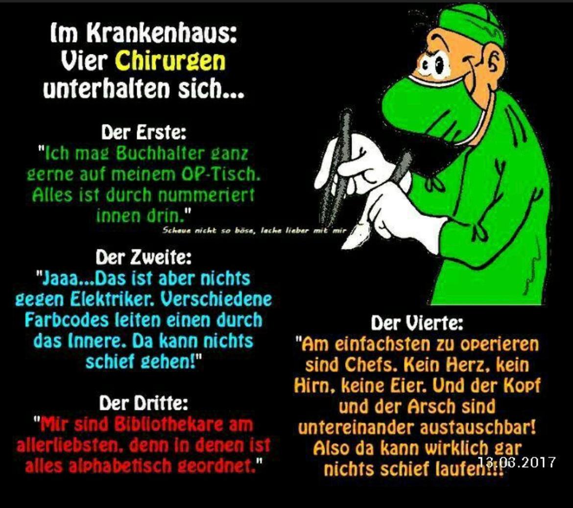 Im Krankenhaus:
Vier Chirurgen
unterhalten sich...
Der Erste:
"Ich mag Buchhalter ganz
gerne auf meinem OP-Tisch.
Alles ist durch nummeriert
innen drin."
Schaue nicht so böse, lache lieber mit mir
Der Zweite:
"Jaaa...Das ist aber nichts
gegen Elektriker. Verschiedene
Farbcodes leiten einen durch
das Innere. Da kann nichts
schief gehen!"
Der Dritte:
"Mir sind Bibliothekare am
allerliebsten, denn in denen ist
alles alphabetisch geordnet."
Der Vierte:
"Am einfachsten zu operieren
sind Chefs. Kein Herz, kein
Hirn, keine Eier. Und der Kopf
und der Arsch sind
untereinander austauschbar!
Also da kann wirklich gar
nichts schief laufen?:08.2017