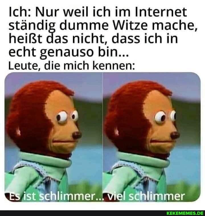 Ich: Nur weil ich im Internet
ständig dumme Witze mache,
heißt das nicht, dass ich in
echt genauso bin...
Leute, die mich kennen:
Es ist schlimmer... viel schlimmer
KEKEMEMES.DE