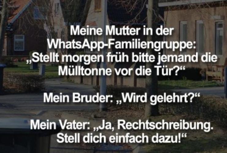 Meine Mutter in der
WhatsApp-Familiengruppe:
Stellt morgen früh bitte jemand die
Mülltonne vor die Tür?"
Mein Bruder: ,,Wird gelehrt?"
Mein Vater: ,,Ja, Rechtschreibung.
Stell dich einfach dazu!"