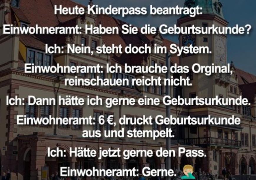 Heute Kinderpass beantragt:
Einwohneramt: Haben Sie die Geburtsurkunde?
Ich: Nein, steht doch im System.
Einwohneramt: Ich brauche das Orginal,
reinschauen reicht nicht.
Ich: Dann hätte ich gerne eine Geburtsurkunde.
Einwohneramt: 6 €, druckt Geburtsurkunde
aus und stempelt.
Ich: Hätte jetzt gerne den Pass.
Einwohneramt: Gerne.