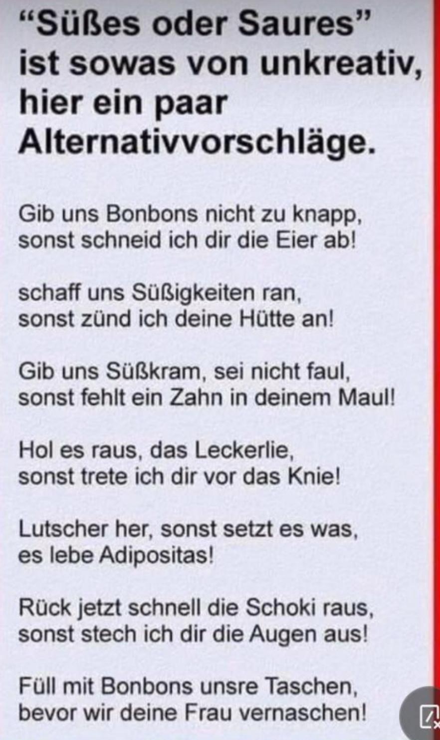 "Süßes oder Saures"
ist sowas von unkreativ,
hier ein paar
Alternativvorschläge.
Gib uns Bonbons nicht zu knapp,
sonst schneid ich dir die Eier ab!
schaff uns Süßigkeiten ran,
sonst zünd ich deine Hütte an!
Gib uns Süßkram, sei nicht faul,
sonst fehlt ein Zahn in deinem Maul!
Hol es raus, das Leckerlie,
sonst trete ich dir vor das Knie!
Lutscher her, sonst setzt es was,
es lebe Adipositas!
Rück jetzt schnell die Schoki raus,
sonst stech ich dir die Augen aus!
Füll mit Bonbons unsre Taschen,
bevor wir deine Frau vernaschen!
Q