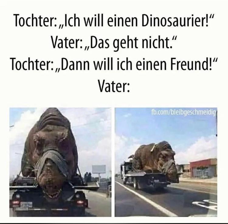 Tochter: ,,Ich will einen Dinosaurier!"
Vater:,,Das geht nicht."
Tochter:,,Dann will ich einen Freund!"
Vater:
fb.com/bleibgeschmeidig