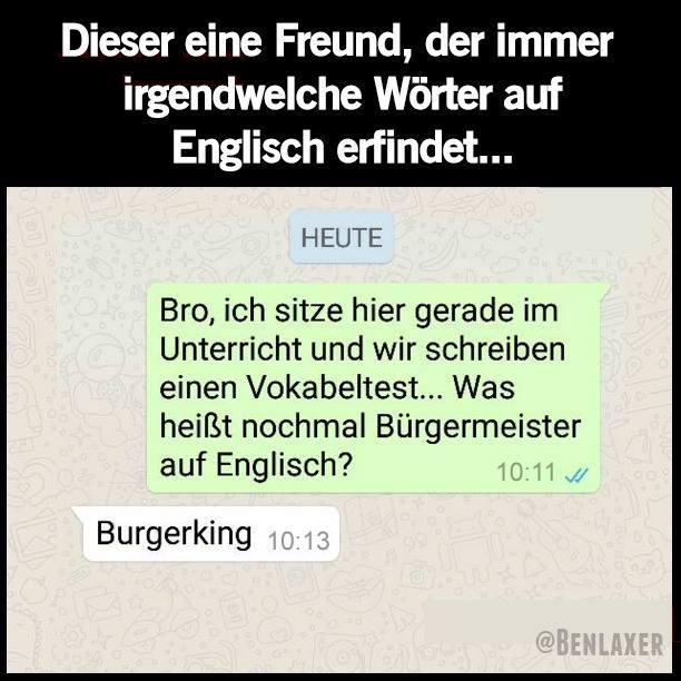 Dieser eine Freund, der immer
irgendwelche Wörter auf
Englisch erfindet...
HEUTE
Bro, ich sitze hier gerade im
Unterricht und wir schreiben
einen Vokabeltest... Was
heißt nochmal Bürgermeister
auf Englisch?
Burgerking 10:13
10:11
@BENLAXER