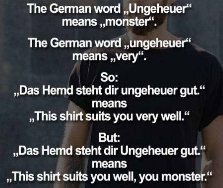 The German word ,,Ungeheuer"
means ,,monster".
The German word ,,ungeheuer"
means ,,very".
So:
,,Das Hemd steht dir ungeheuer gut."
means
,,This shirt suits you very well."
But:
,,Das Hemd steht dir Ungeheuer gut."
means
,This shirt suits you well, you monster."