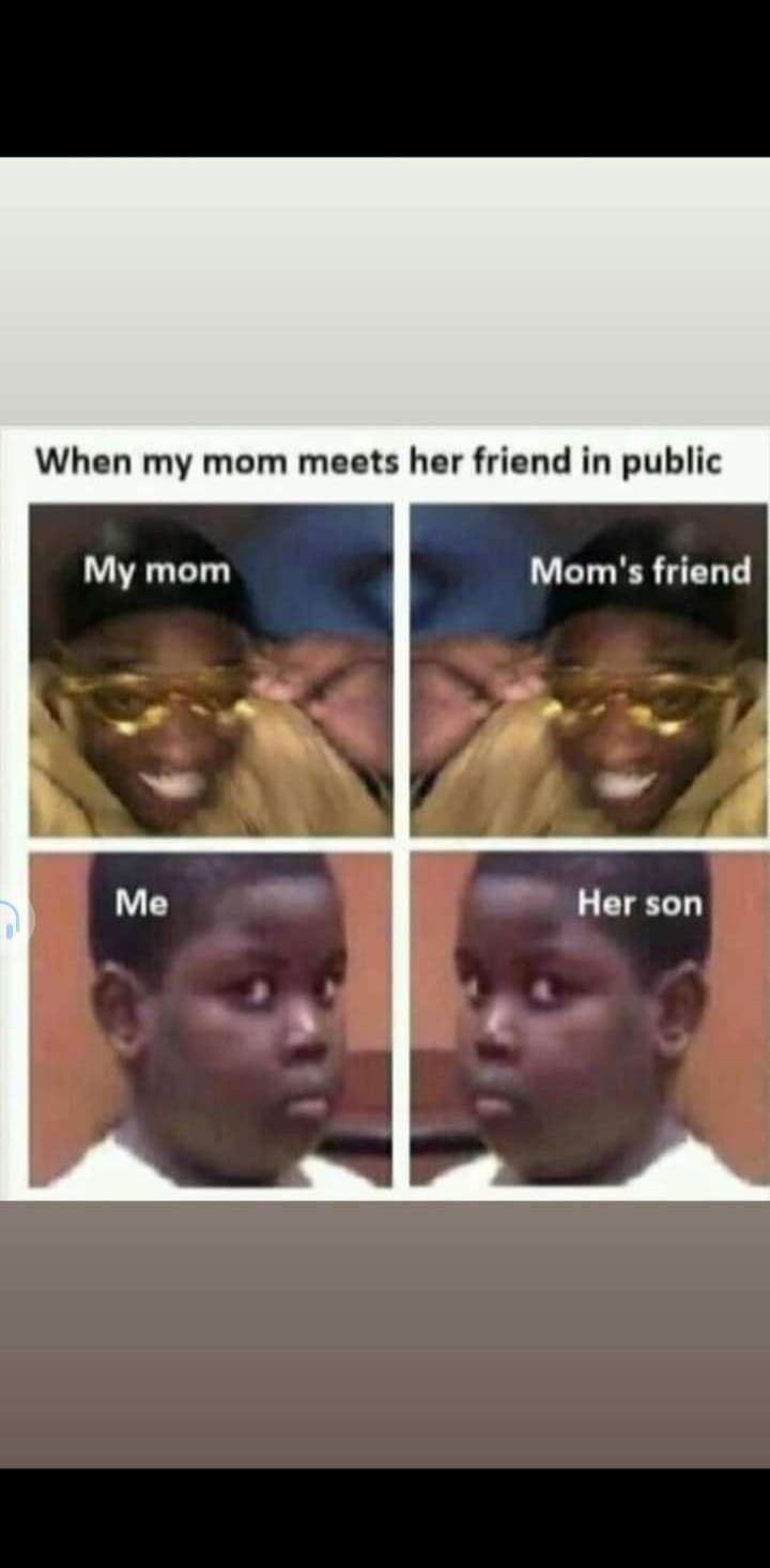 When my mom meets her friend in public
My mom
Me
Mom's friend
Her son