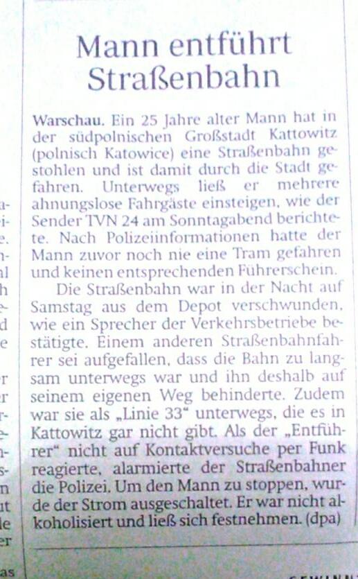 Mann entführt
Straßenbahn
Warschau. Ein 25 Jahre alter Mann hat in
der südpolnischen Großstadt Kattowitz
(polnisch Katowice) eine Straßenbahn ge
stohlen und ist damit durch die Stadt ge-
fahren. Unterwegs ließ er mehrere
3- ahnungslose Fahrgäste einsteigen, wie der
Sender TVN 24 am Sonntagabend berichte-
te. Nach Polizeiinformationen hatte der
Mann zuvor noch nie eine Tram gefahren
und keinen entsprechenden Führerschein.
i-
2.
1-
al
Die Straßenbahn war in der Nacht auf
Samstag aus dem Depot verschwunden.
dwie ein Sprecher der Verkehrsbetriebe be-
stätigte. Einem anderen Straßenbahnfah-
rer sei aufgefallen, dass die Bahn zu lang-
sam unterwegs war und ihn deshalb auf
seinem eigenen Weg behinderte. Zudem
war sie als „Linie 33" unterwegs, die es in
Kattowitz gar nicht gibt. Als der „Entfüh-
rer" nicht auf Kontaktversuche per Funk
reagierte, alarmierte der Straßenbahner
die Polizei. Um den Mann zu stoppen, wur-
de der Strom ausgeschaltet. Er war nicht al-
koholisiert und ließ sich festnehmen. (dpa)
h
r
r-
5-
n
it
le
er
as