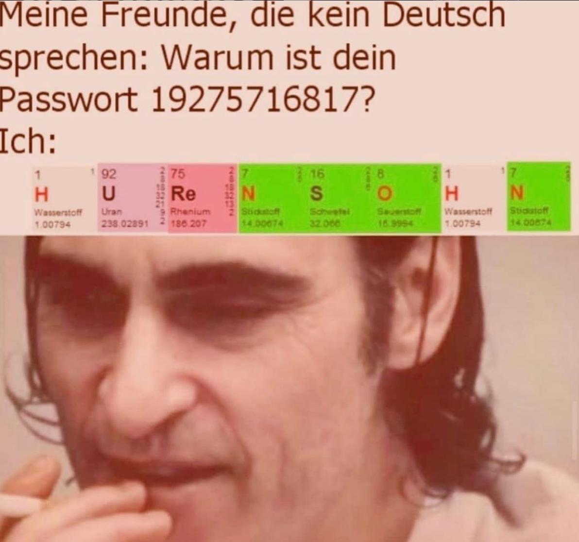 Meine Freunde, die kein Deutsch
sprechen: Warum ist dein
Passwort 19275716817?
Ich:
1
H
Wasserstoff
1.00794
92
U
Uran
238.02891
285
75
Re
Rhenium
186.207
N
Stickstoff
14.00074
16
S
Scheetal
32.000
O
Sauerstoff
16.9994
1
H
Wasserstoff
1.00794
17
N
Stickstoff
14.00874