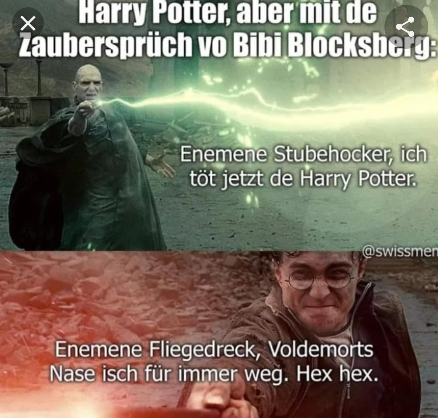 Harry Potter, aber mit de
S
Zaubersprüch vo Bibi Blocksberg:
X
Enemene Stubehocker, ich
töt jetzt de Harry Potter.
@swissmen
Enemene Fliegedreck, Voldemorts
Nase isch für immer weg. Hex hex.