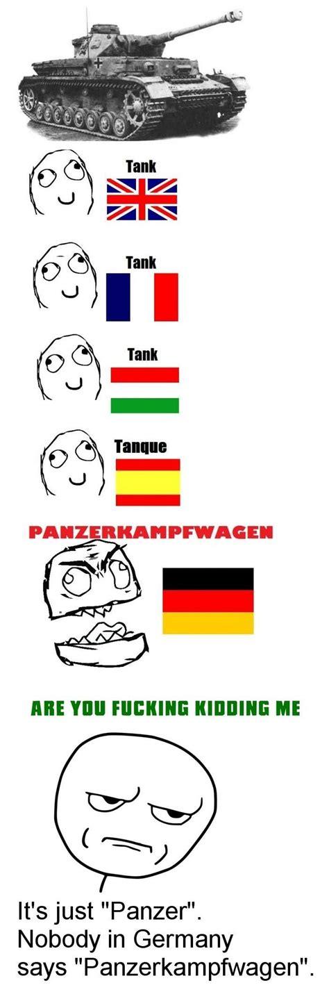 Tank
Tank
Tank
Tanque
PANZERKAMPFWAGEN
ARE YOU FUCKING KIDDING ME
It's just "Panzer".
Nobody in Germany
says "Panzerkampfwagen".