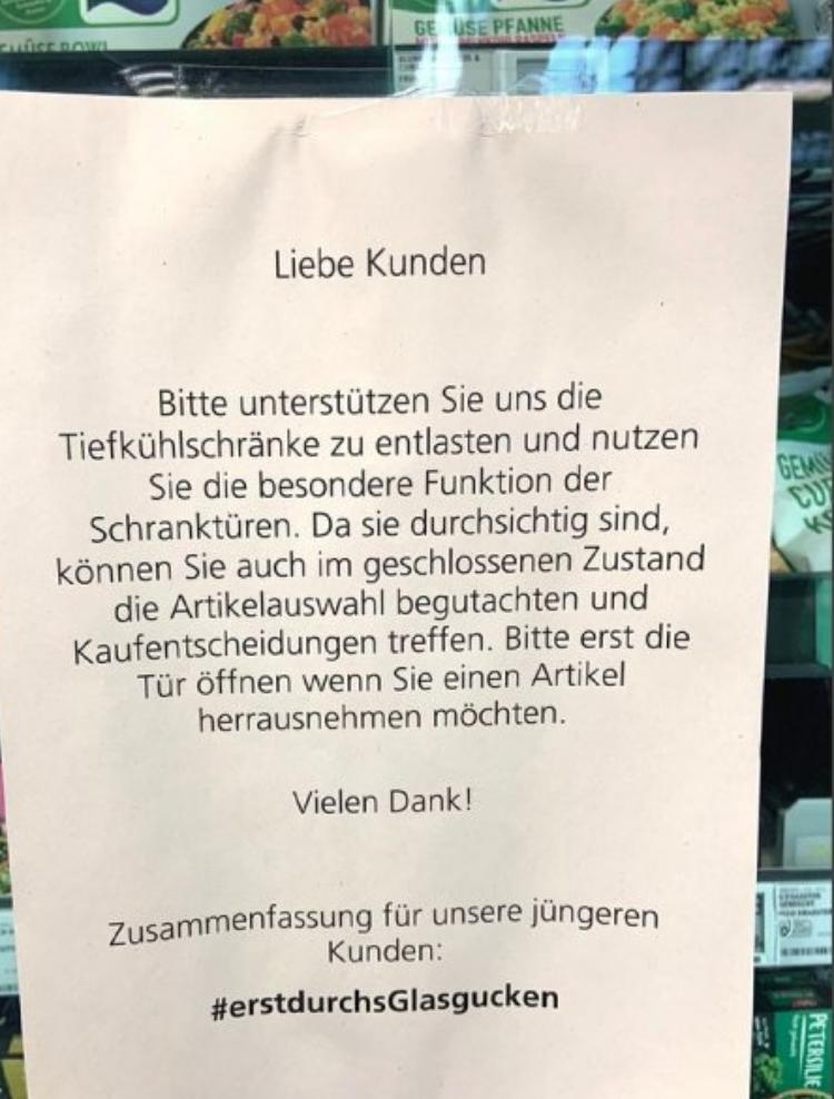 UUSE ROWL
GE USE PFANNE
Liebe Kunden
Bitte unterstützen Sie uns die
Tiefkühlschränke zu entlasten und nutzen
Sie die besondere Funktion der
Schranktüren. Da sie durchsichtig sind,
können Sie auch im geschlossenen Zustand
die Artikelauswahl begutachten und
Kaufentscheidungen treffen. Bitte erst die
Tür öffnen wenn Sie einen Artikel
herrausnehmen möchten.
Vielen Dank!
Zusammenfassung für unsere jüngeren
Kunden:
#erstdurchsGlasgucken
GEM
K
PETERSILIE