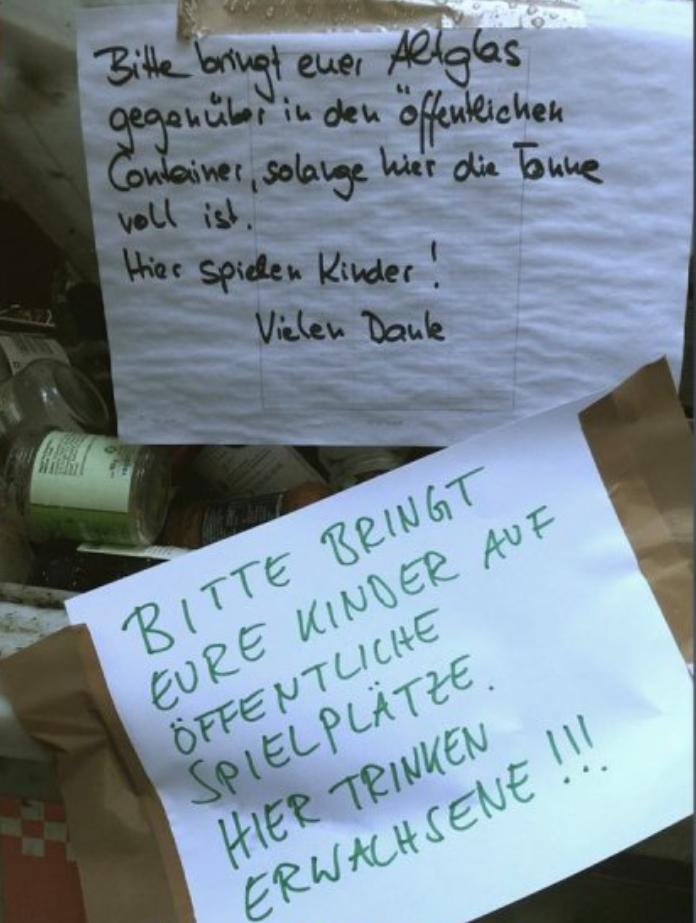 188
With
Bitte bringt euer Allglas
gegenüber in den offentlichen
Container, solange hier die Tonne
voll ist.
Hier spielen Kinder!
Vielen Daule
BITTE BRINGT
EURE KINDER AUF
ÖFFENTLICHE
SPIELPLÄTZE
HIER TRINKEN
ERWACHSENE !!!