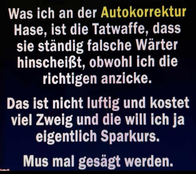 Was ich an der
Autokorrektur
Hase, ist die Tatwaffe, dass
sie ständig falsche Wärter
hinscheißt, obwohl ich die
richtigen anzicke.
Das ist nicht luftig und kostet
viel Zweig und die will ich ja
eigentlich Sparkurs.
Mus mal gesägt werden.