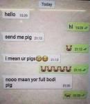 hello
send me pig
Imean ur pigs
nooo maan yor full bodi
pla
M
TIM