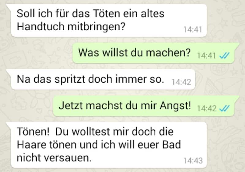 Soll ich für das Töten ein altes
Handtuch mitbringen?
14:41
Was willst du machen? 14:41 /
Na das spritzt doch immer so. 14:42
Jetzt machst du mir Angst! 14:42 ✓/
Tönen! Du wolltest mir doch die
Haare tönen und ich will euer Bad
nicht versauen.
14:43