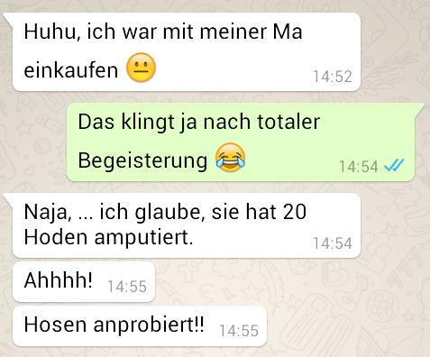 Huhu, ich war mit meiner Ma
einkaufen
1:
Das klingt ja nach totaler
Begeisterung
Naja, ... ich glaube, sie hat 20
Hoden amputiert.
7
S
14:52
Ahhhh! 14:55
Hosen anprobiert!! 14:55
14:54 ✓
14:54