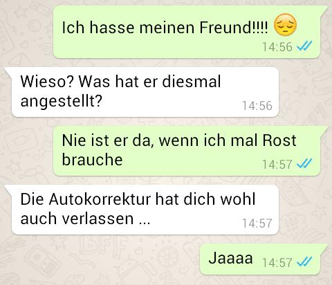 Ich hasse meinen Freund!!!!
Wieso? Was hat er diesmal
angestellt?
14:56 ✓
14:56
Nie ist er da, wenn ich mal Rost
brauche
14:57 ✔
Die Autokorrektur hat dich wohl
auch verlassen ...
14:57
Jaaaa 14:57 ✓