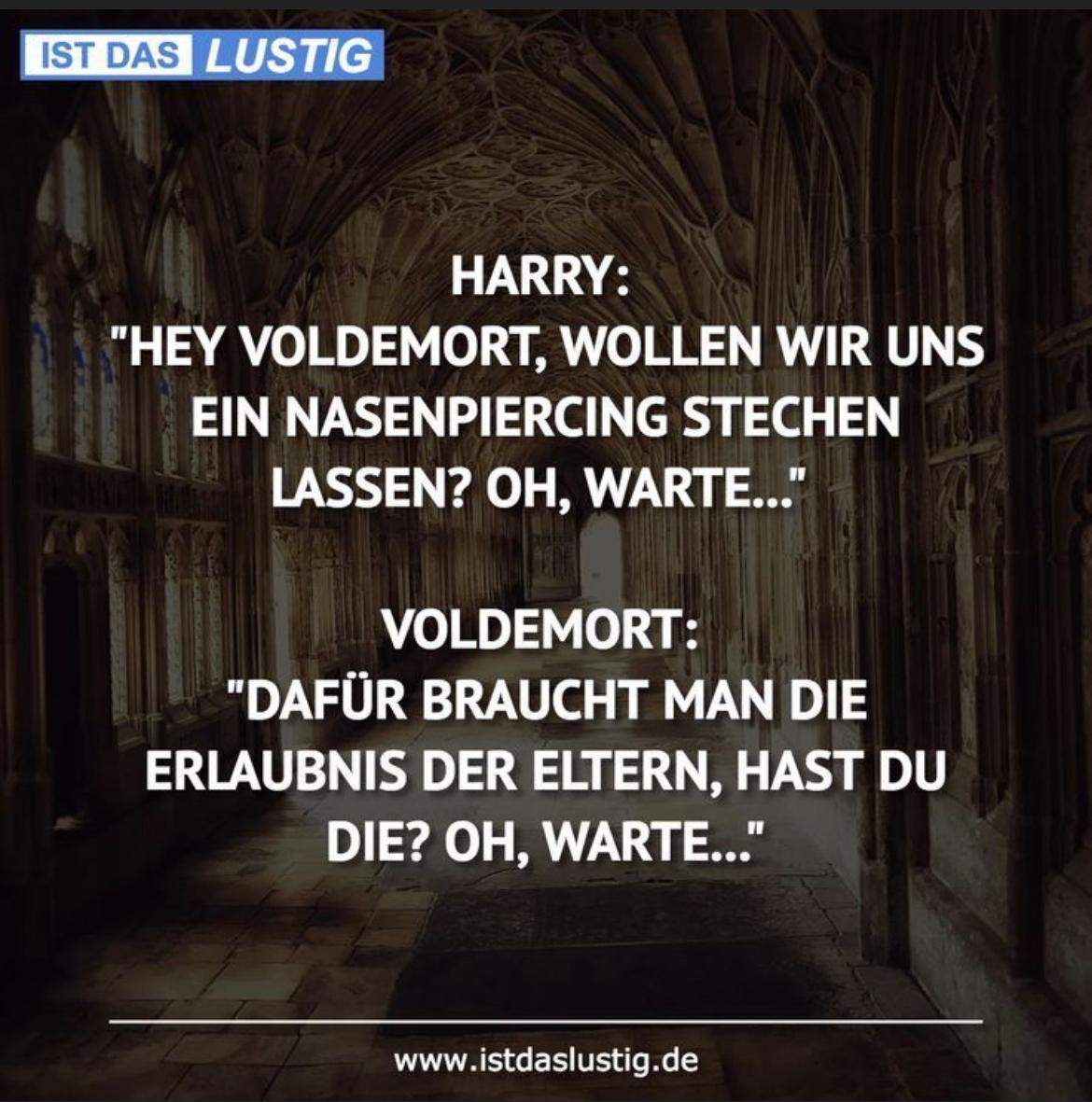 IST DAS LUSTIG
HARRY:
"HEY VOLDEMORT, WOLLEN WIR UNS
EIN NASENPIERCING STECHEN
LASSEN? OH, WARTE..."
VOLDEMORT:
"DAFÜR BRAUCHT MAN DIE
ERLAUBNIS DER ELTERN, HAST DU
DIE? OH, WARTE..."
www.istdaslustig.de