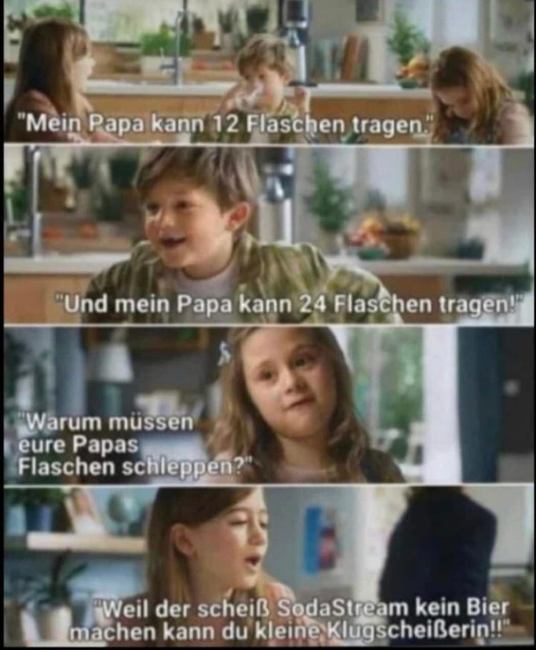 "Mein Papa kann 12 Flaschen tragen."
"Und mein Papa kann 24 Flaschen tragen!"
"Warum müssen
eure Papas
Flaschen schleppen?"
"Weil der scheiß SodaStream kein Bier
machen kann du kleine Klugscheißerin!!"