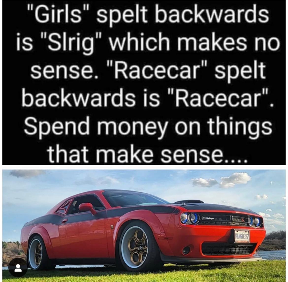 "Girls" spelt backwards
is "Slrig" which makes no
sense. "Racecar" spelt
backwards is "Racecar".
Spend money on things
that make sense....
haloper
MANG0392