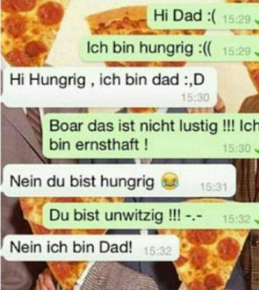 Hi Dad :( 15:29
Ich bin hungrig :(( 15:29.
Hi Hungrig, ich bin dad :,D
15:30
Boar das ist nicht lustig!!! Ich
bin ernsthaft!
15:30
Nein du bist hungrig
15:31
Du bist unwitzig !!! -.-
Nein ich bin Dad! 15:32
15:32