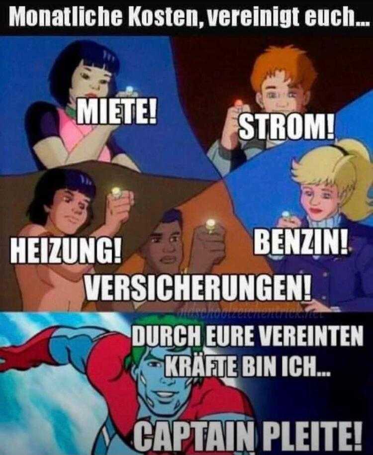 Monatliche Kosten, vereinigt euch.…..
MIETE!
ton
HEIZUNG!
STROM!
BENZIN!
VERSICHERUNGEN!
Gutschoolzeiche
DURCH EURE VEREINTEN
KRÄFTE BIN ICH...
CAPTAIN PLEITE!