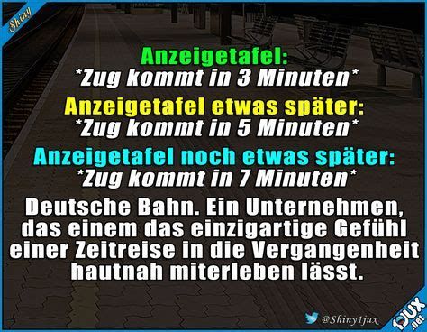 Shiny
Anzeigetafel:
*Zug kommt in 3 Minuten*
Anzeigetafel
etwas später:
*Zug kommt in 5 Minuten*
Anzeigetafel noch etwas später:
*Zug kommt in 7 Minuten*
Deutsche Bahn. Ein Unternehmen,
das einem das einzigartige Gefühl
einer Zeitreise in die Vergangenheit
hautnah miterleben lässt.
@Shiny1jux
Xnc
.net