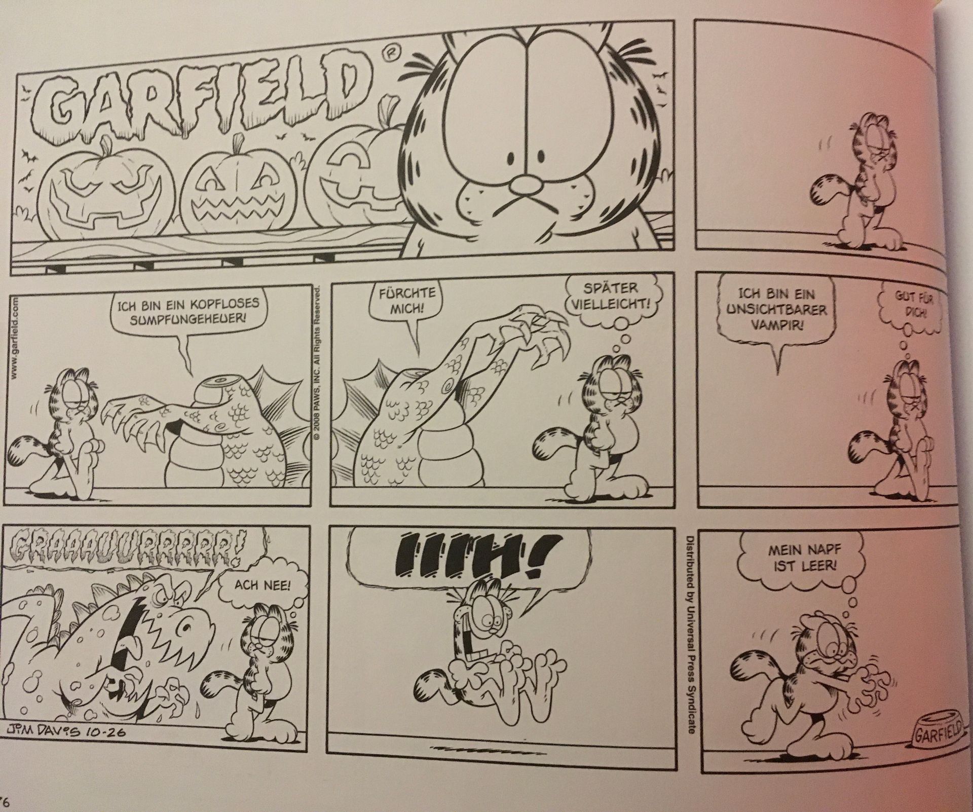 www.garfield.com
GARFIELD
di
6
ICH BIN EIN KOPFLOSES
SUMPFUNGEHEUER!
GRABAUURRRRR!
GO
JIM DAVIS 10-26
C
ACH NEE!
2008 PAWS, INC. All Rights Reserved.
FÜRCHTE
MICH!
ww
3
33
SPÄTER
VIELLEICHT!
Distributed by Universal Press Syndicate
ICH BIN EIN
UNSICHTBARER
VAMPIR!
MEIN NAPF
IST LEER!
DICHI
GARFIELD